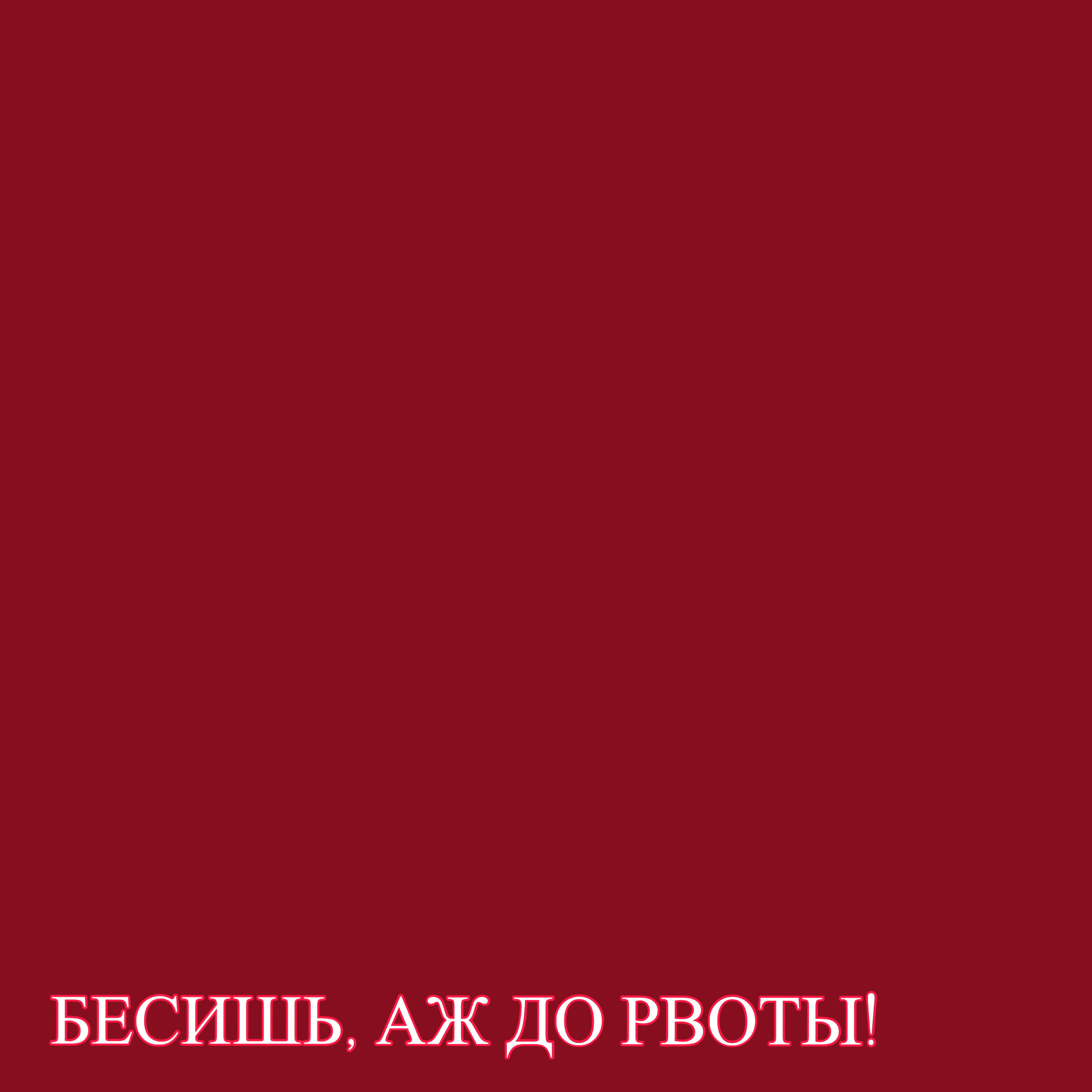 БЕСИШЬ, АЖ ДО РВОТЫ!
